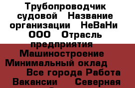 Трубопроводчик судовой › Название организации ­ НеВаНи, ООО › Отрасль предприятия ­ Машиностроение › Минимальный оклад ­ 70 000 - Все города Работа » Вакансии   . Северная Осетия